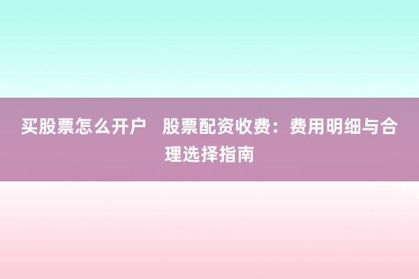 买股票怎么开户   股票配资收费：费用明细与合理选择指南