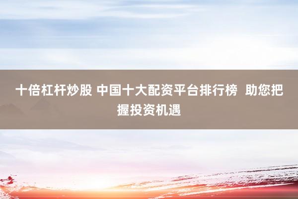 十倍杠杆炒股 中国十大配资平台排行榜  助您把握投资机遇