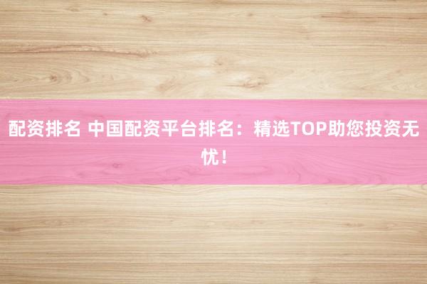 配资排名 中国配资平台排名：精选TOP助您投资无忧！