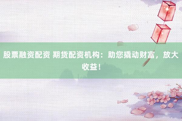 股票融资配资 期货配资机构：助您撬动财富，放大收益！