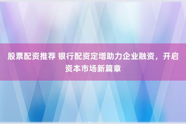 股票配资推荐 银行配资定增助力企业融资，开启资本市场新篇章