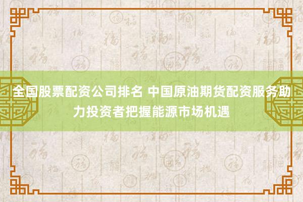 全国股票配资公司排名 中国原油期货配资服务助力投资者把握能源市场机遇