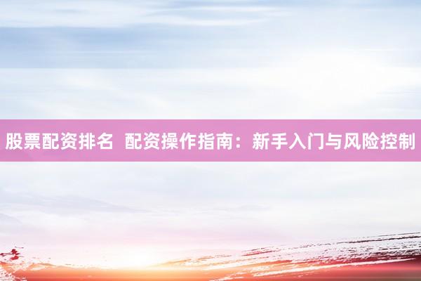 股票配资排名  配资操作指南：新手入门与风险控制