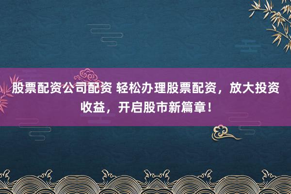 股票配资公司配资 轻松办理股票配资，放大投资收益，开启股市新篇章！