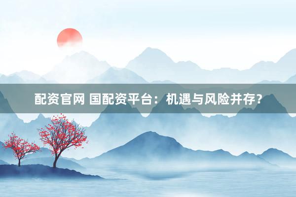 配资官网 国配资平台：机遇与风险并存？