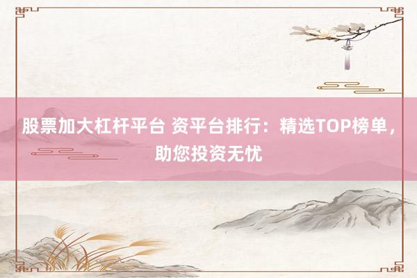 股票加大杠杆平台 资平台排行：精选TOP榜单，助您投资无忧