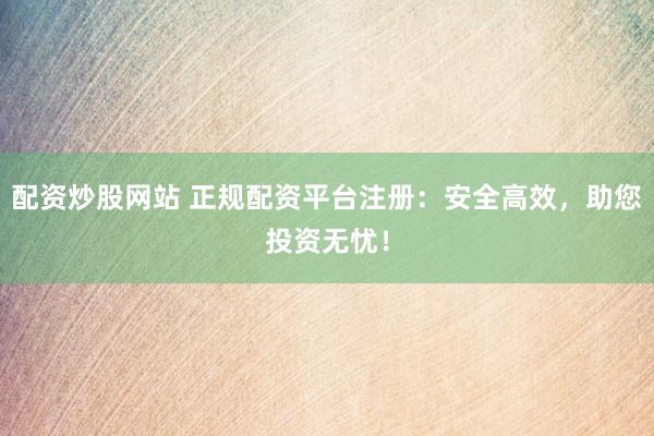 配资炒股网站 正规配资平台注册：安全高效，助您投资无忧！