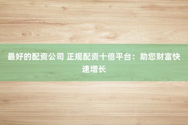 最好的配资公司 正规配资十倍平台：助您财富快速增长