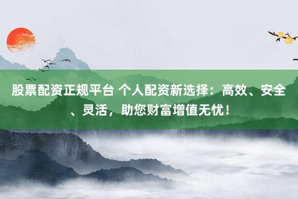 股票配资正规平台 个人配资新选择：高效、安全、灵活，助您财富增值无忧！