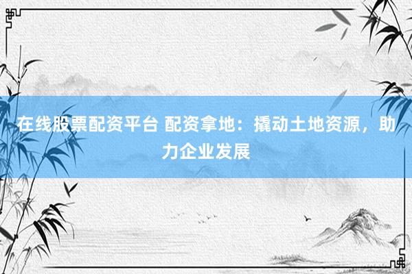 在线股票配资平台 配资拿地：撬动土地资源，助力企业发展
