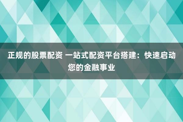 正规的股票配资 一站式配资平台搭建：快速启动您的金融事业