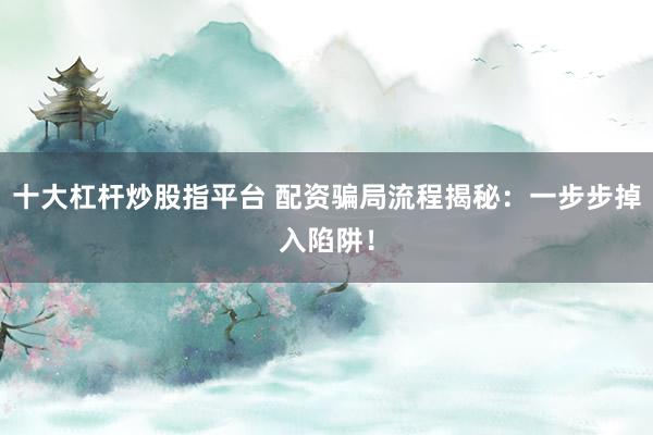 十大杠杆炒股指平台 配资骗局流程揭秘：一步步掉入陷阱！