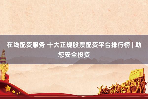在线配资服务 十大正规股票配资平台排行榜 | 助您安全投资