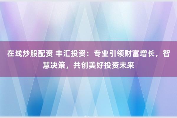 在线炒股配资 丰汇投资：专业引领财富增长，智慧决策，共创美好投资未来