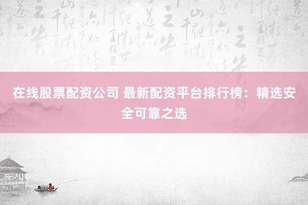 在线股票配资公司 最新配资平台排行榜：精选安全可靠之选