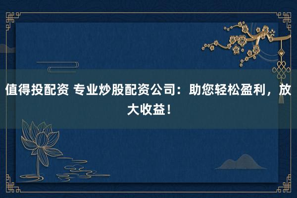 值得投配资 专业炒股配资公司：助您轻松盈利，放大收益！