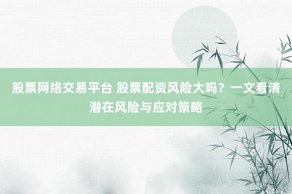股票网络交易平台 股票配资风险大吗？一文看清潜在风险与应对策略