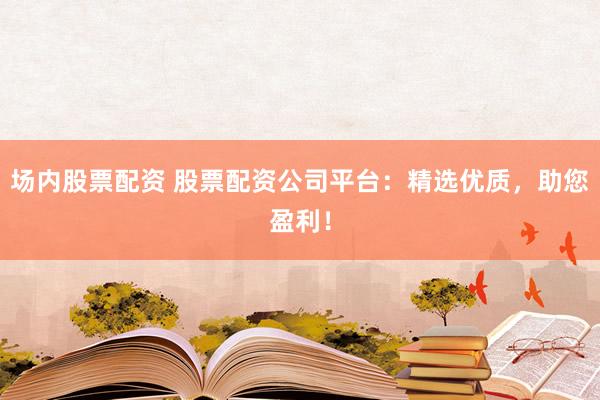 场内股票配资 股票配资公司平台：精选优质，助您盈利！