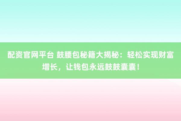 配资官网平台 鼓腰包秘籍大揭秘：轻松实现财富增长，让钱包永远鼓鼓囊囊！