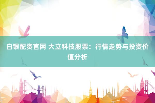 白银配资官网 大立科技股票:行情走势与投资价值分析