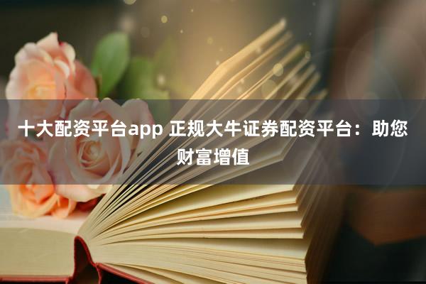 十大配资平台app 正规大牛证券配资平台:助您财富增值
