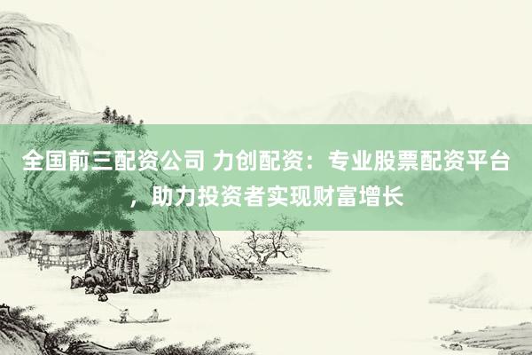 全国前三配资公司 力创配资:专业股票配资平台,助力投资者实现财富增长