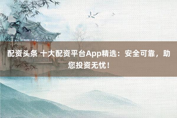 配资头条 十大配资平台App精选：安全可靠，助您投资无忧！