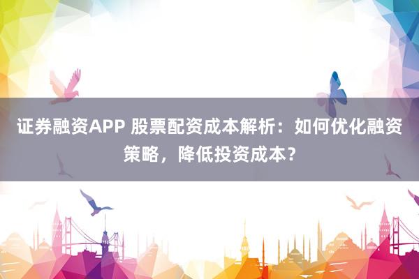 证券融资APP 股票配资成本解析:如何优化融资策略,降低投资成本?