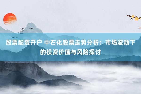 股票配资开户 中石化股票走势分析:市场波动下的投资价值与风险探讨