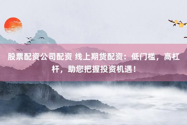 股票配资公司配资 线上期货配资：低门槛，高杠杆，助您把握投资机遇！