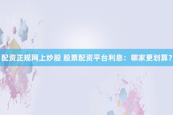 配资正规网上炒股 股票配资平台利息:哪家更划算?