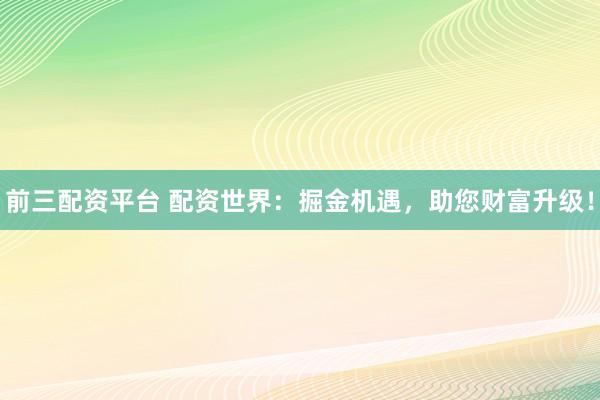 前三配资平台 配资世界:掘金机遇,助您财富升级!
