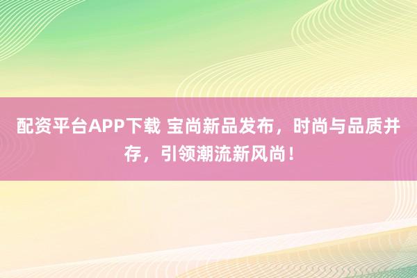 配资平台APP下载 宝尚新品发布,时尚与品质并存,引领潮流新风尚!
