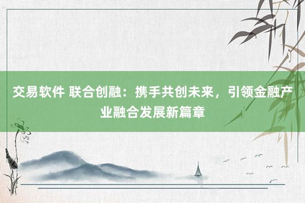交易软件 联合创融:携手共创未来,引领金融产业融合发展新篇章