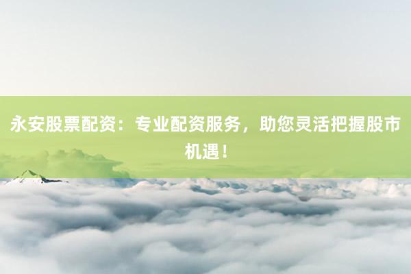 永安股票配资：专业配资服务，助您灵活把握股市机遇！