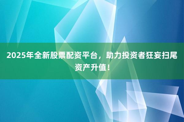 2025年全新股票配资平台,助力投资者狂妄扫尾资产升值!
