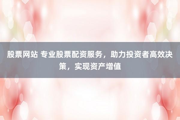 股票网站 专业股票配资服务,助力投资者高效决策,实现资产增值