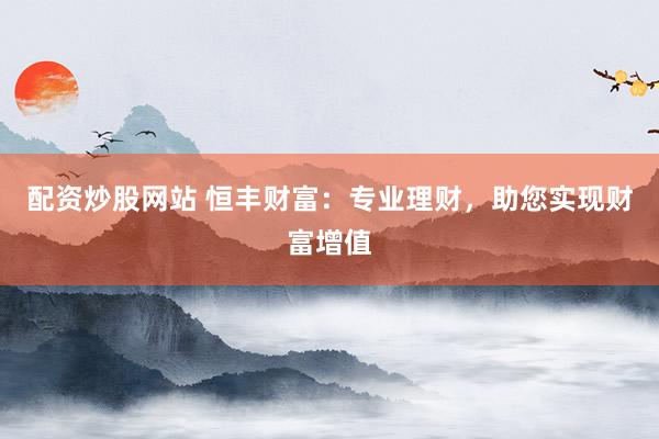 配资炒股网站 恒丰财富:专业理财,助您实现财富增值