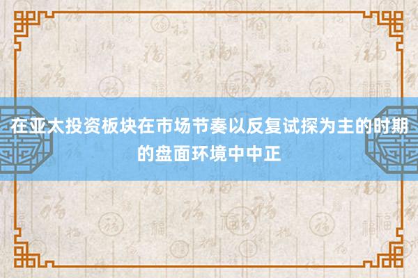在亚太投资板块在市场节奏以反复试探为主的时期的盘面环境中中正