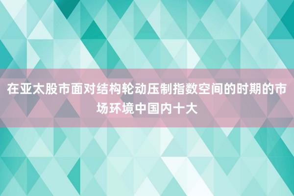 在亚太股市面对结构轮动压制指数空间的时期的市场环境中国内十大