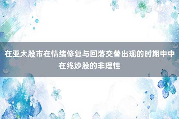 在亚太股市在情绪修复与回落交替出现的时期中中在线炒股的非理性