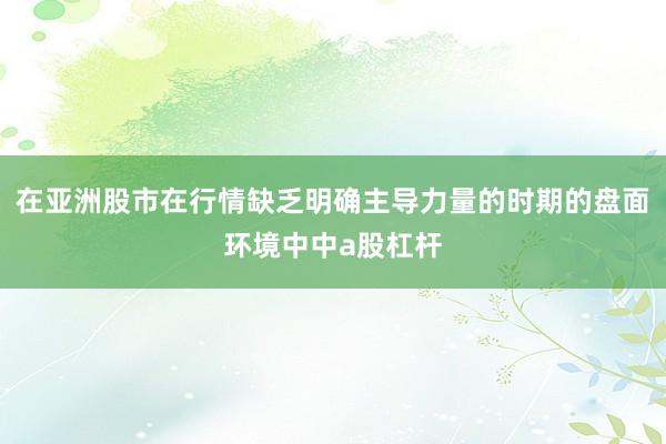 在亚洲股市在行情缺乏明确主导力量的时期的盘面环境中中a股杠杆