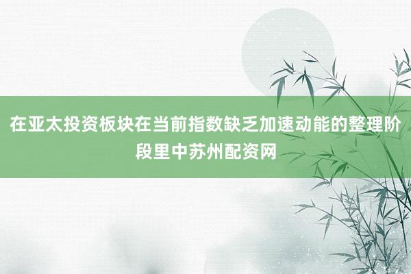 在亚太投资板块在当前指数缺乏加速动能的整理阶段里中苏州配资网