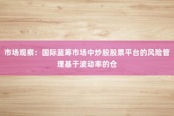 市场观察:国际蓝筹市场中炒股股票平台的风险管理基于波动率的仓