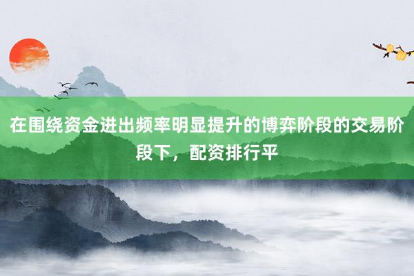 在围绕资金进出频率明显提升的博弈阶段的交易阶段下，配资排行平