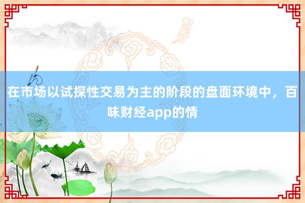 在市场以试探性交易为主的阶段的盘面环境中，百味财经app的情