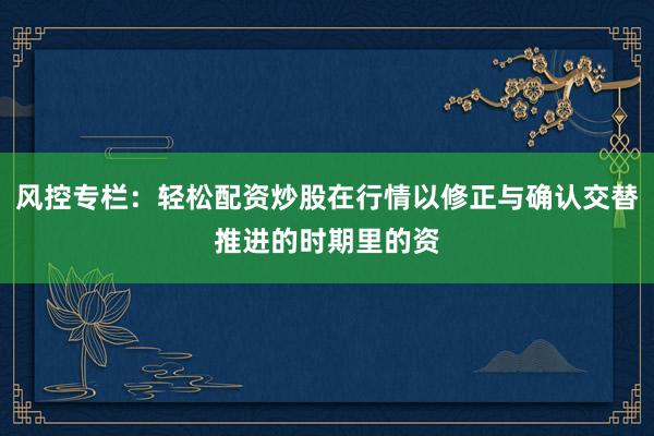 风控专栏：轻松配资炒股在行情以修正与确认交替推进的时期里的资