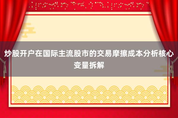 炒股开户在国际主流股市的交易摩擦成本分析核心变量拆解
