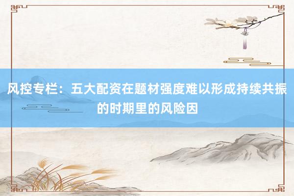 风控专栏：五大配资在题材强度难以形成持续共振的时期里的风险因