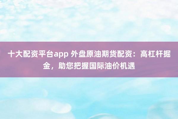 十大配资平台app 外盘原油期货配资:高杠杆掘金,助您把握国际油价机遇